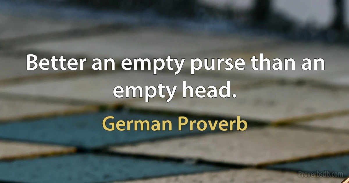 Better an empty purse than an empty head. (German Proverb)