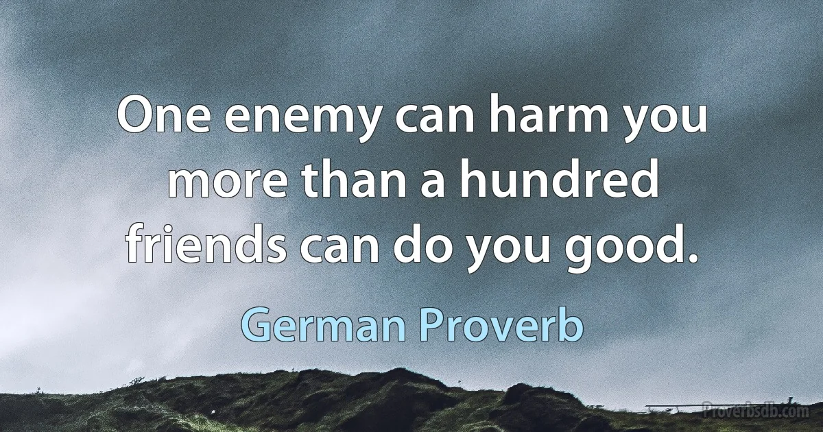 One enemy can harm you more than a hundred friends can do you good. (German Proverb)