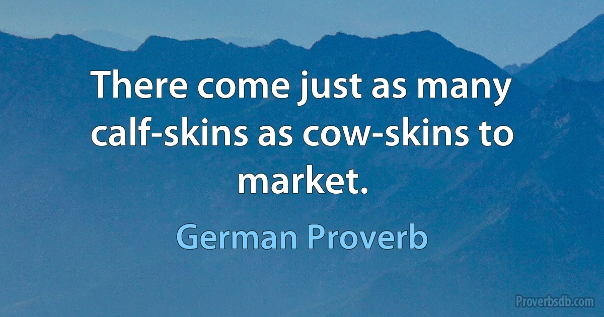 There come just as many calf-skins as cow-skins to market. (German Proverb)