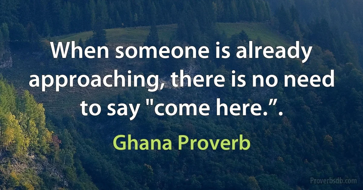 When someone is already approaching, there is no need to say "come here.”. (Ghana Proverb)