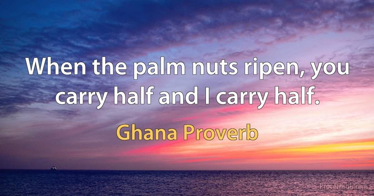 When the palm nuts ripen, you carry half and I carry half. (Ghana Proverb)