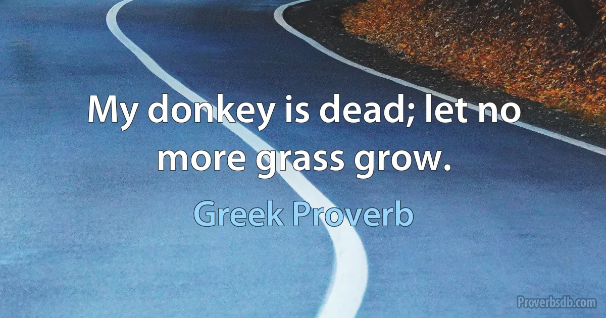 My donkey is dead; let no more grass grow. (Greek Proverb)