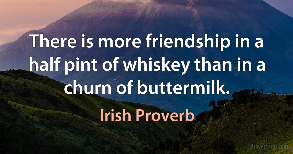 There is more friendship in a half pint of whiskey than in a churn of buttermilk. (Irish Proverb)