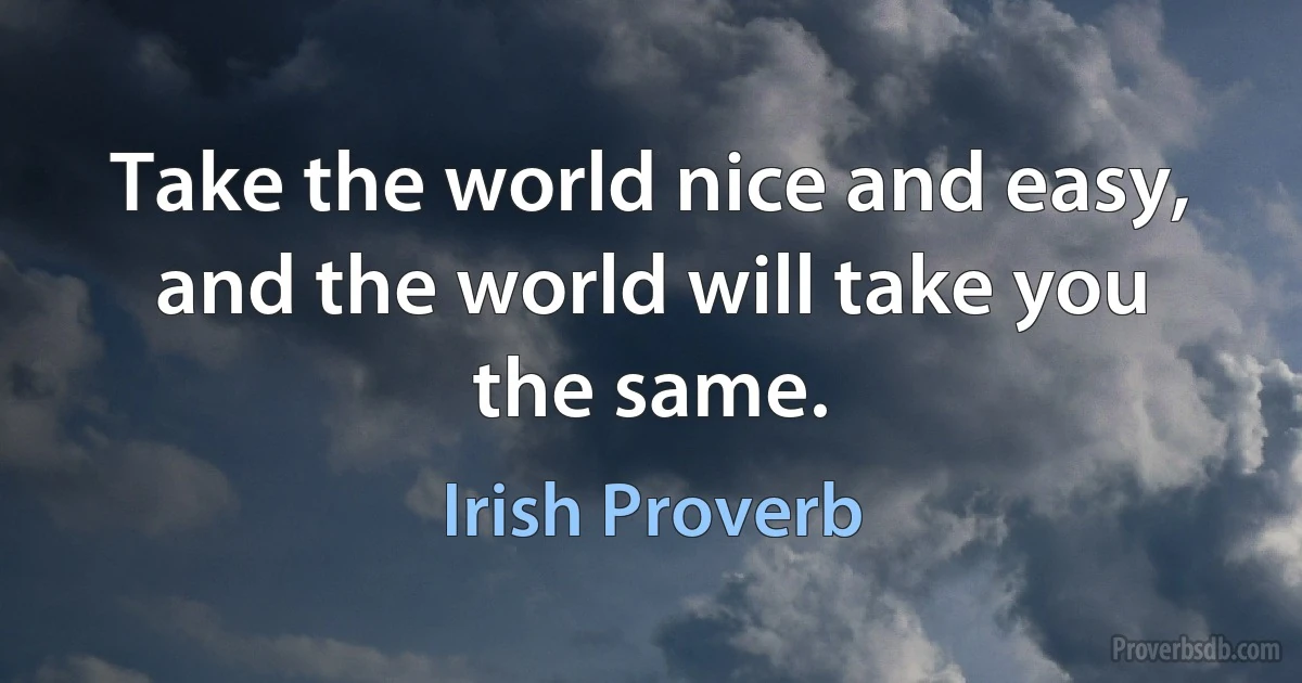 Take the world nice and easy, and the world will take you the same. (Irish Proverb)