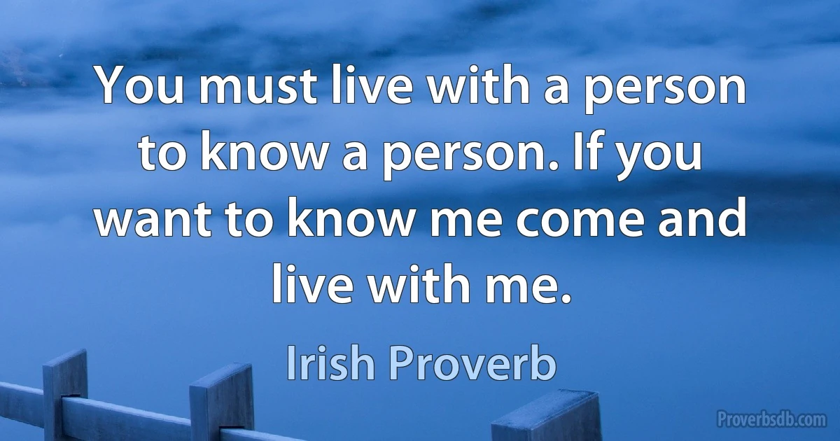 You must live with a person to know a person. If you want to know me come and live with me. (Irish Proverb)