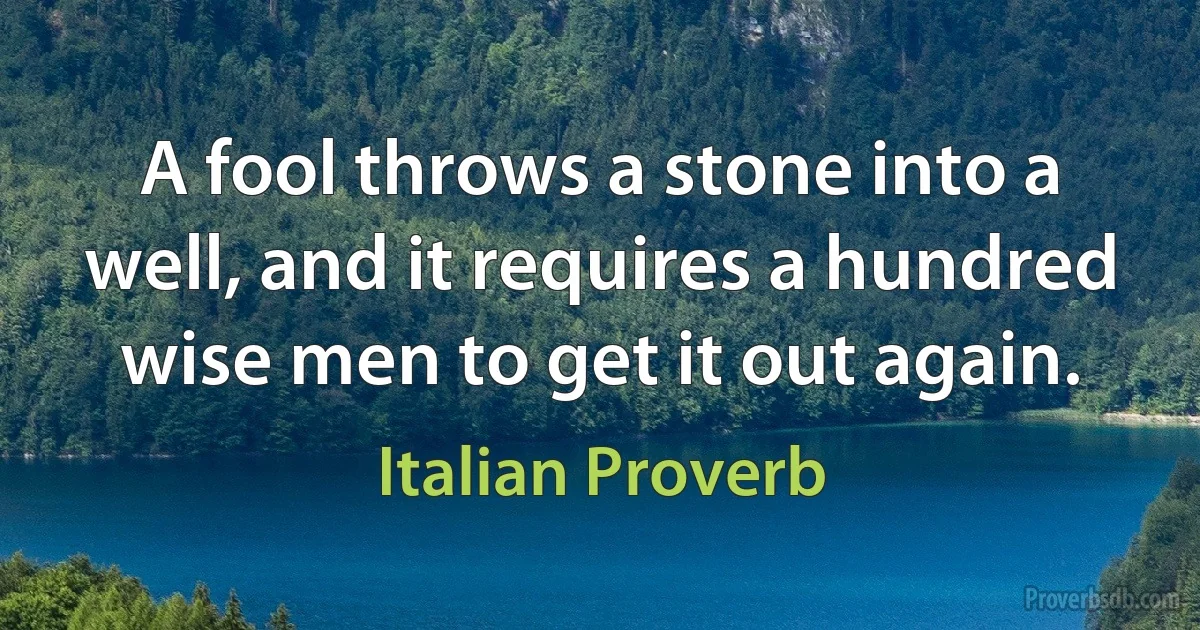 A fool throws a stone into a well, and it requires a hundred wise men to get it out again. (Italian Proverb)