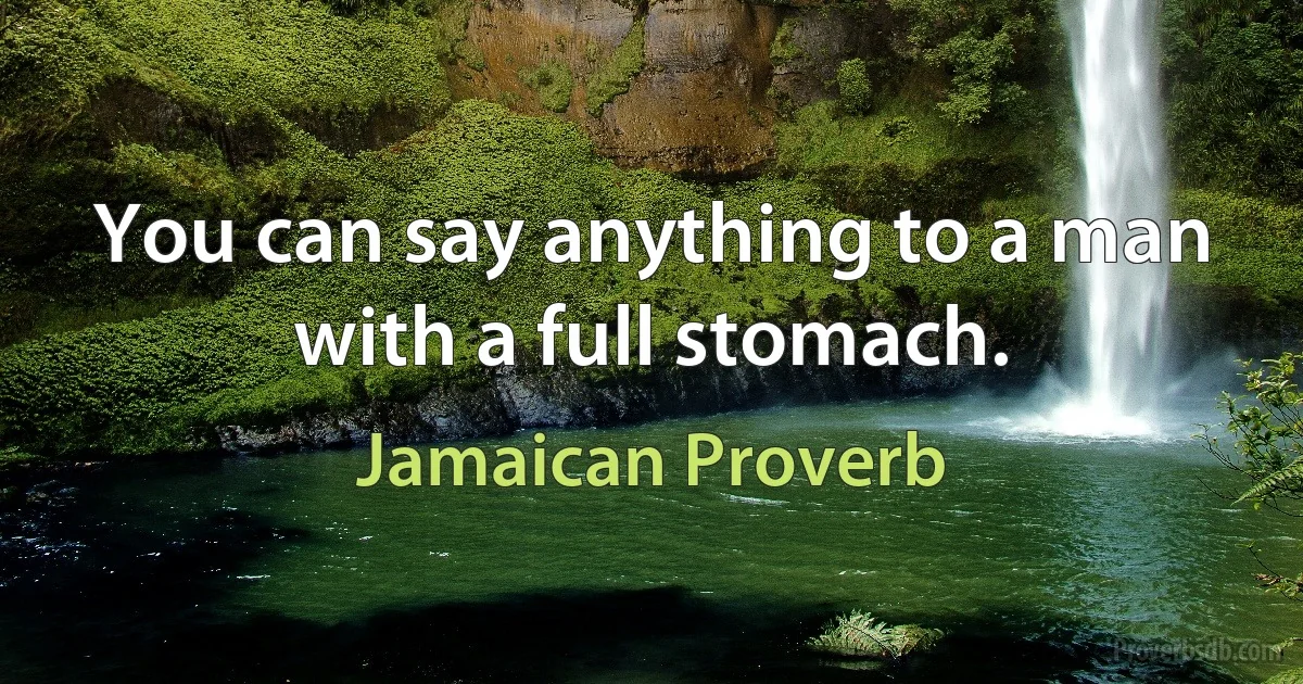 You can say anything to a man with a full stomach. (Jamaican Proverb)