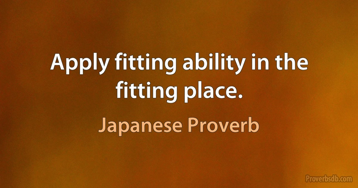 Apply fitting ability in the fitting place. (Japanese Proverb)