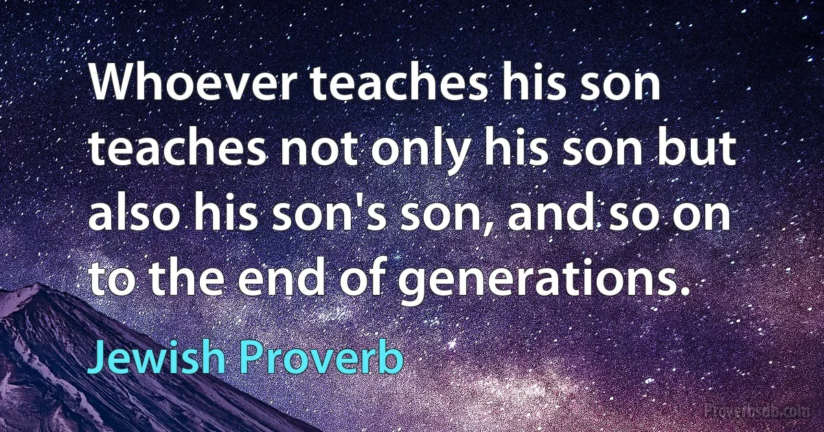 Whoever teaches his son teaches not only his son but also his son's son, and so on to the end of generations. (Jewish Proverb)