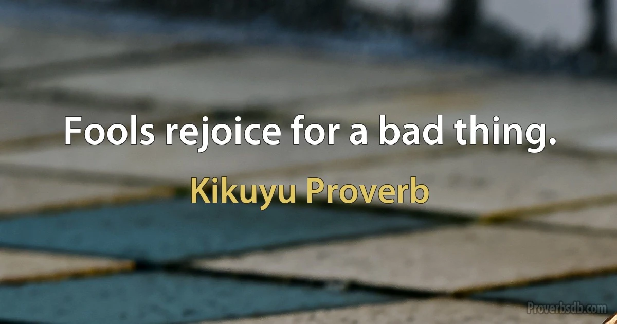 Fools rejoice for a bad thing. (Kikuyu Proverb)