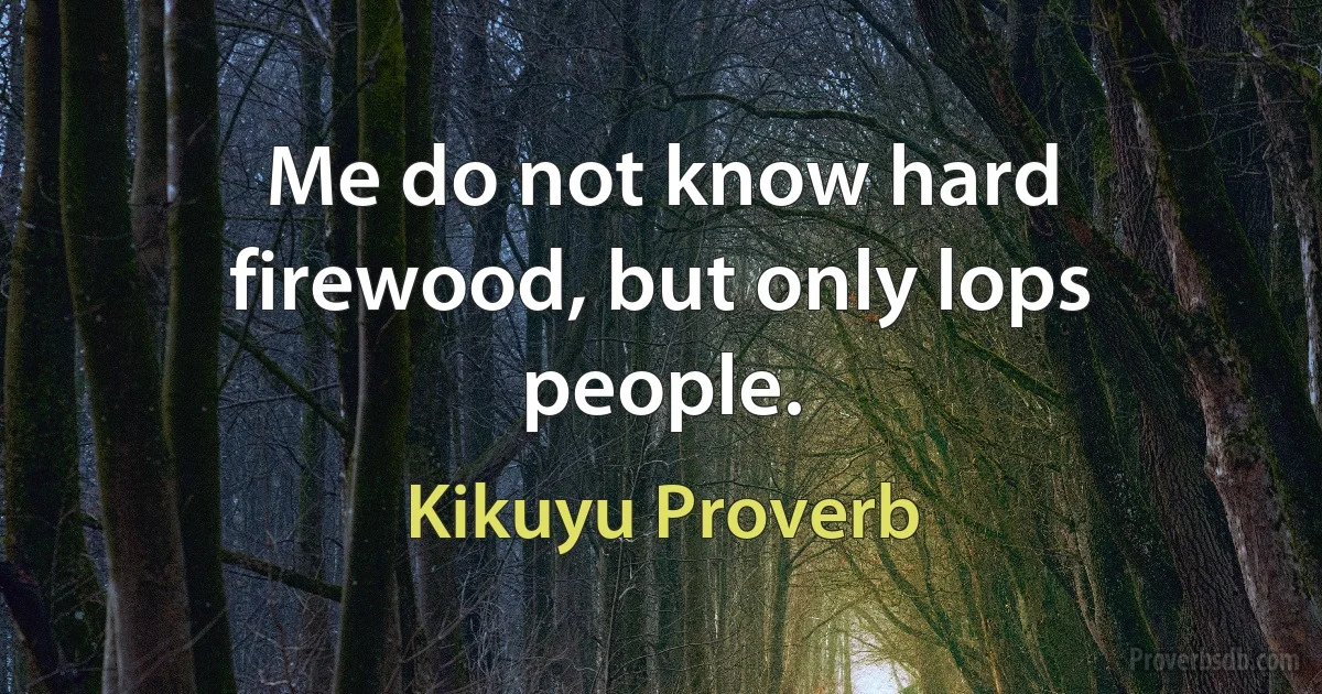 Me do not know hard firewood, but only lops people. (Kikuyu Proverb)