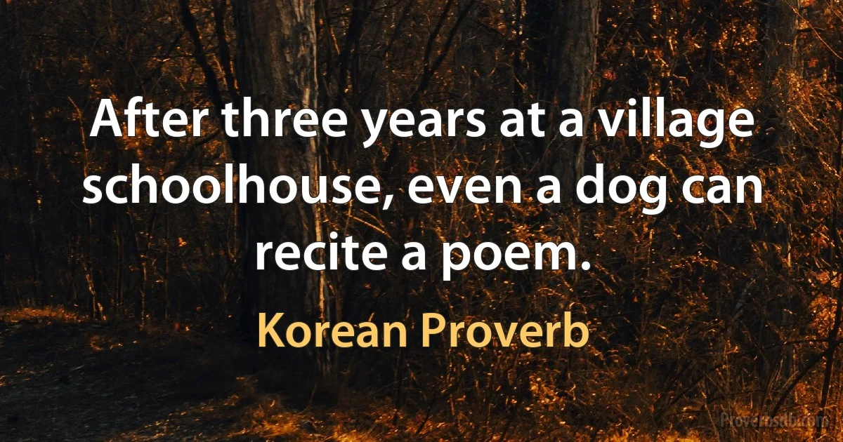 After three years at a village schoolhouse, even a dog can recite a poem. (Korean Proverb)