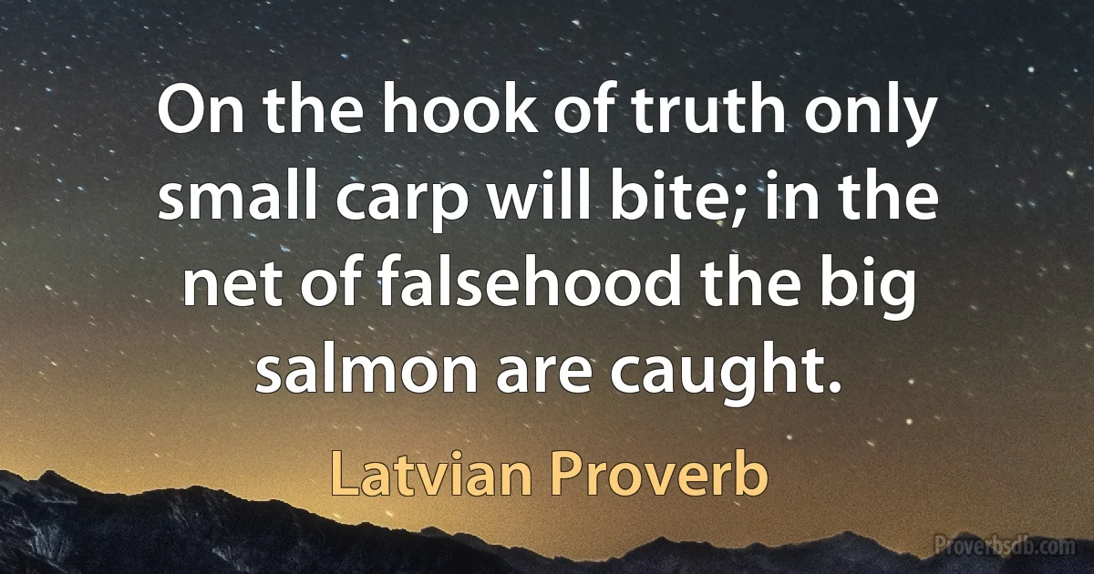 On the hook of truth only small carp will bite; in the net of falsehood the big salmon are caught. (Latvian Proverb)