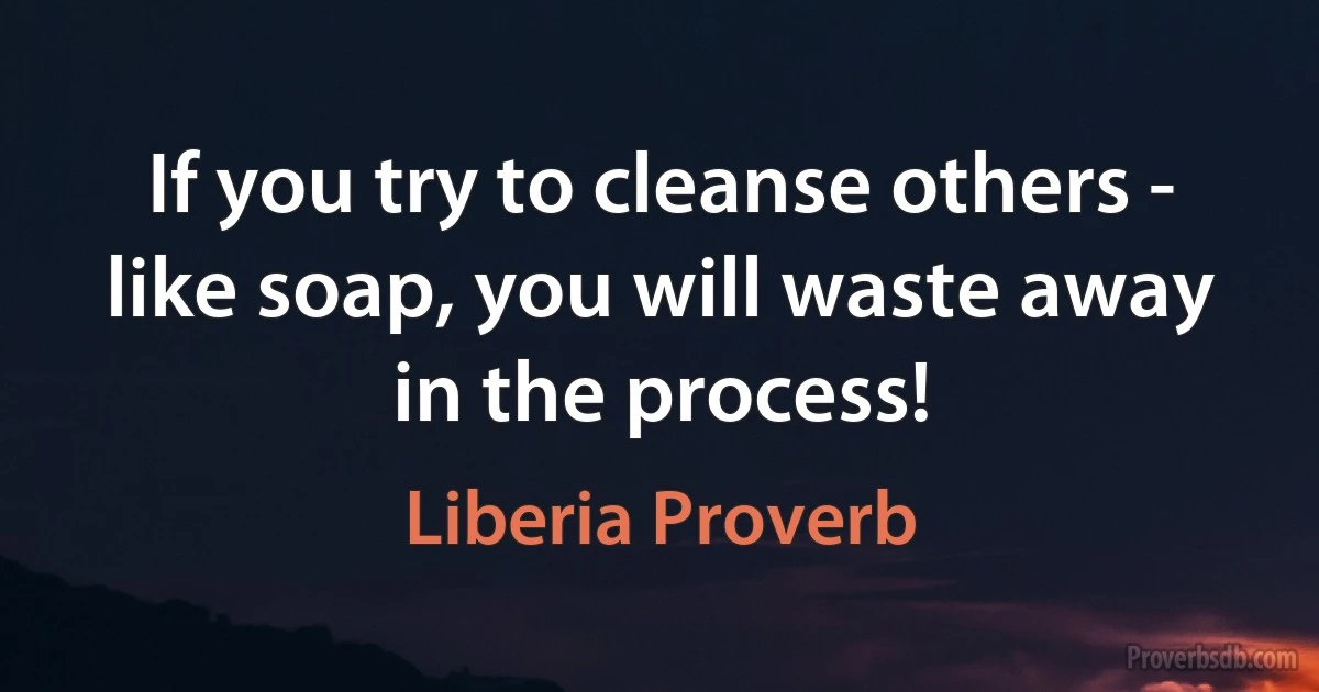 If you try to cleanse others - like soap, you will waste away in the process! (Liberia Proverb)