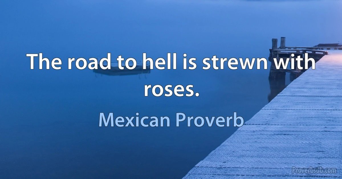 The road to hell is strewn with roses. (Mexican Proverb)