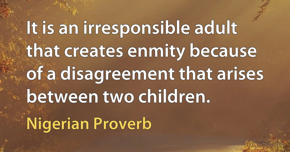 It is an irresponsible adult that creates enmity because of a disagreement that arises between two children. (Nigerian Proverb)