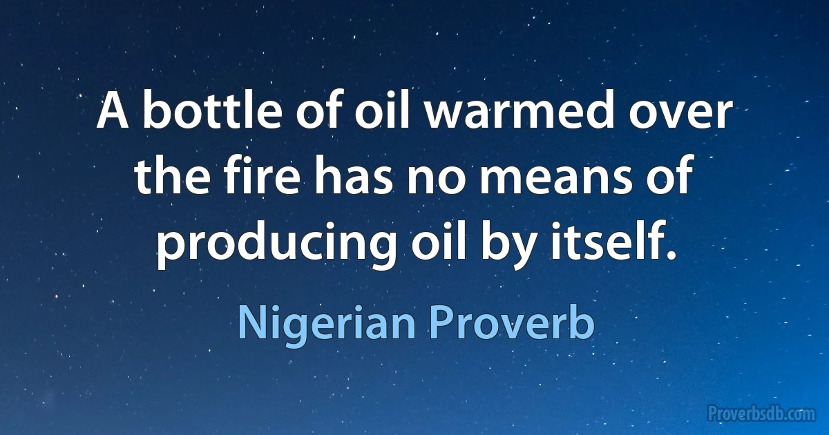 A bottle of oil warmed over the fire has no means of producing oil by itself. (Nigerian Proverb)