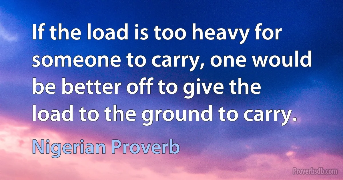 If the load is too heavy for someone to carry, one would be better off to give the load to the ground to carry. (Nigerian Proverb)