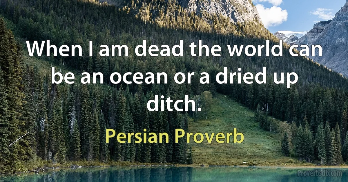 When I am dead the world can be an ocean or a dried up ditch. (Persian Proverb)