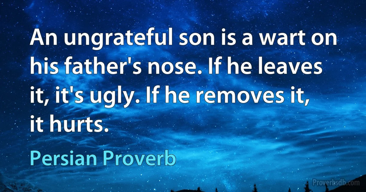 An ungrateful son is a wart on his father's nose. If he leaves it, it's ugly. If he removes it, it hurts. (Persian Proverb)