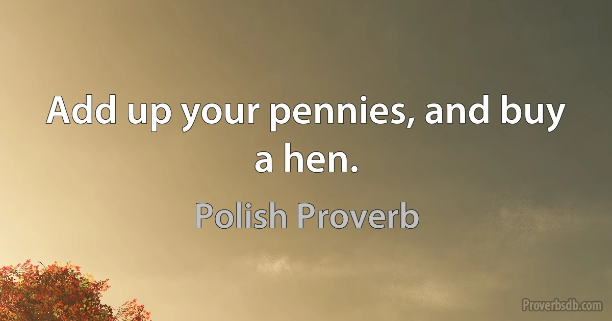 Add up your pennies, and buy a hen. (Polish Proverb)