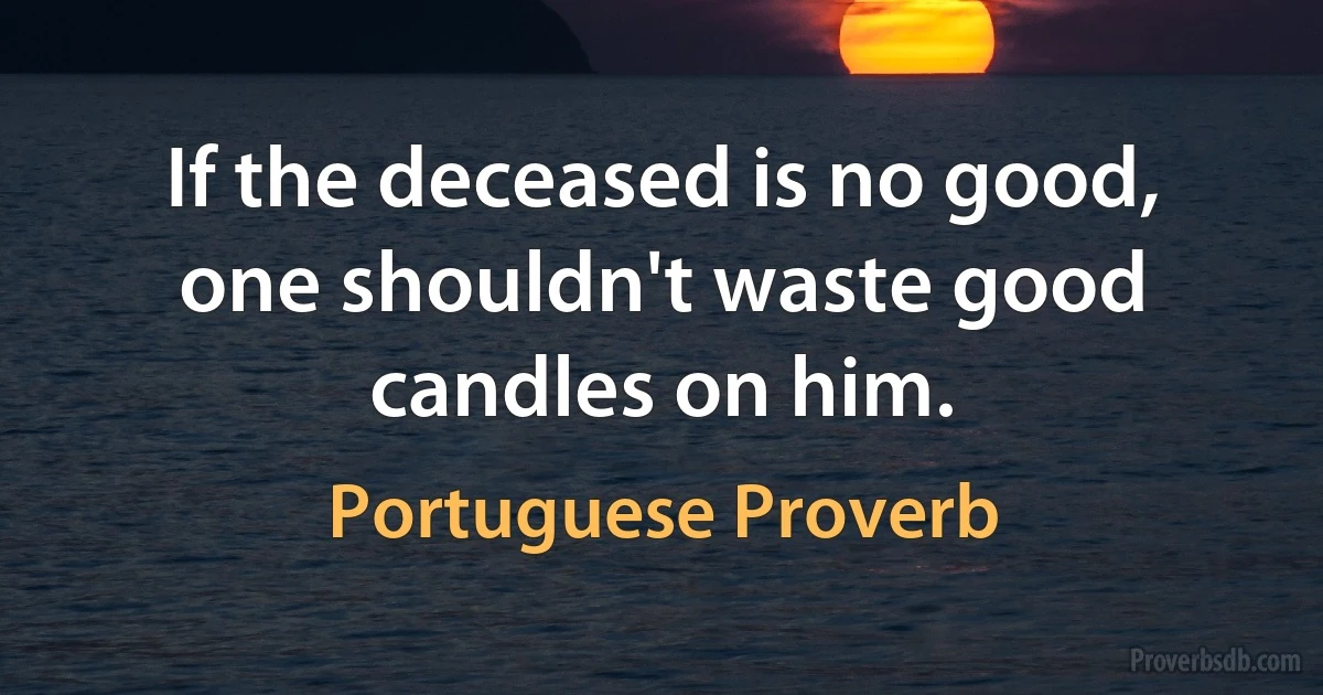 If the deceased is no good, one shouldn't waste good candles on him. (Portuguese Proverb)