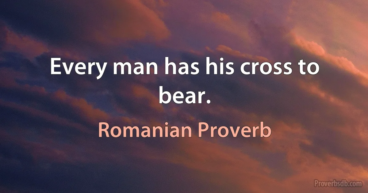 Every man has his cross to bear. (Romanian Proverb)