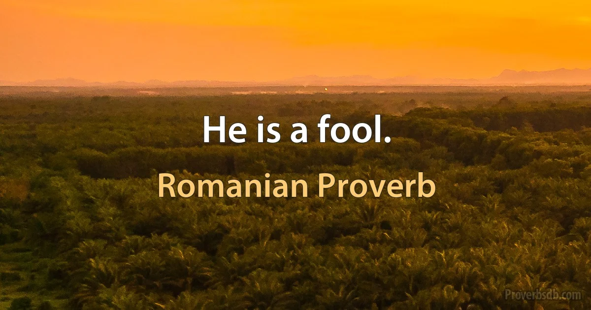 He is a fool. (Romanian Proverb)