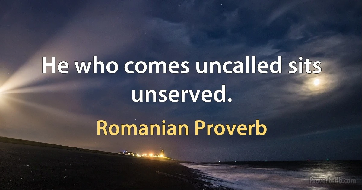 He who comes uncalled sits unserved. (Romanian Proverb)