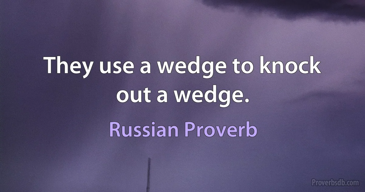 They use a wedge to knock out a wedge. (Russian Proverb)