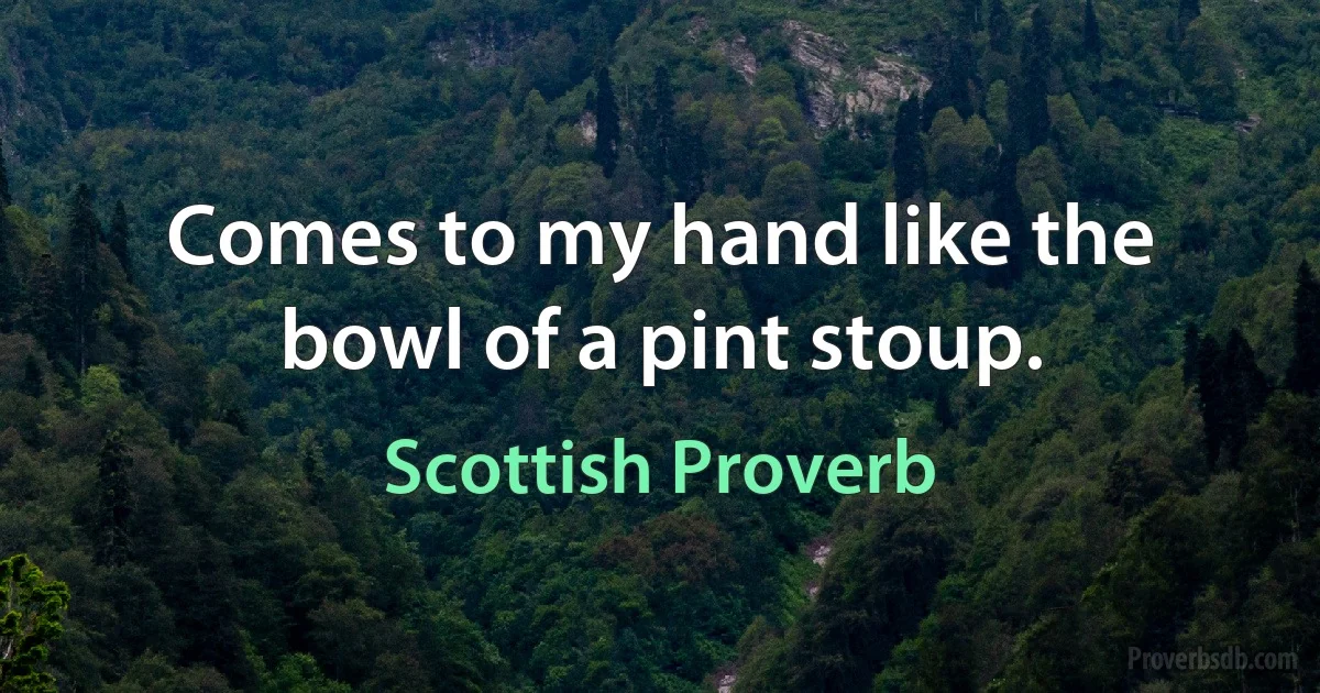 Comes to my hand like the bowl of a pint stoup. (Scottish Proverb)