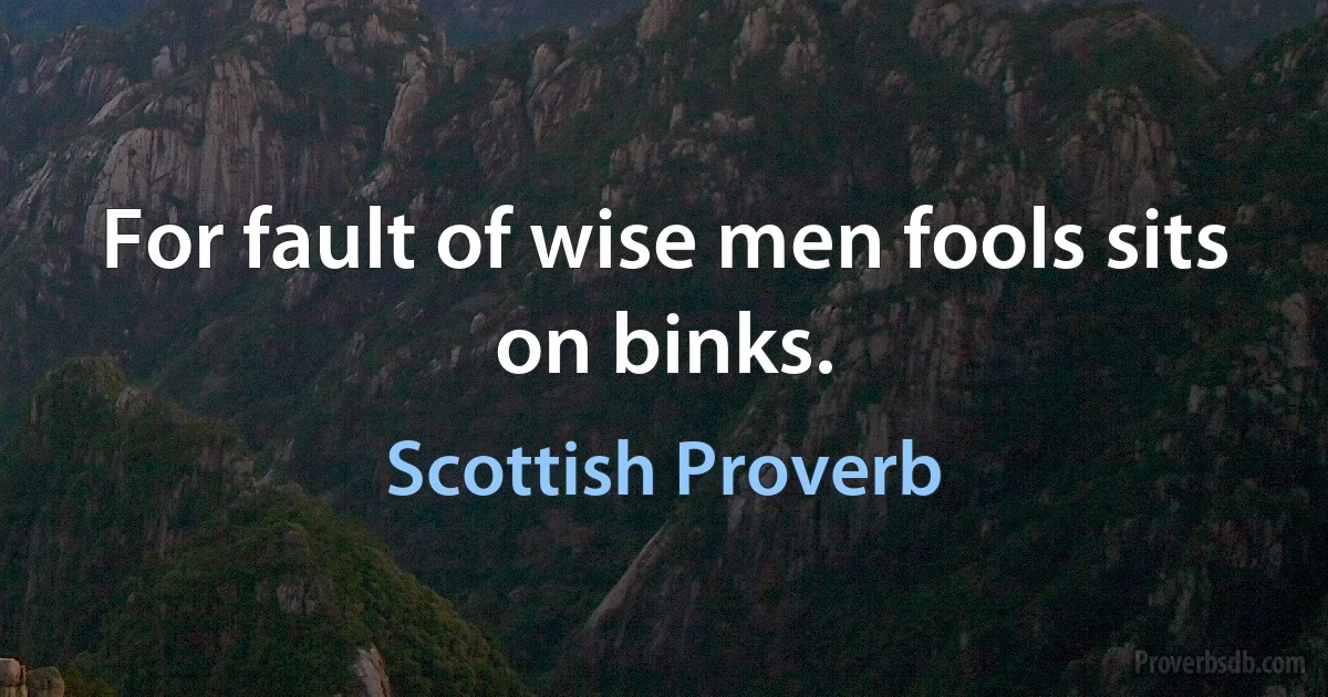 For fault of wise men fools sits on binks. (Scottish Proverb)