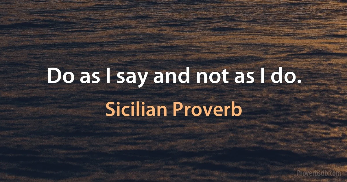 Do as I say and not as I do. (Sicilian Proverb)