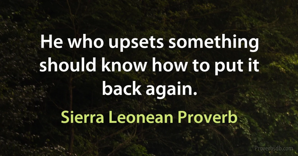 He who upsets something should know how to put it back again. (Sierra Leonean Proverb)