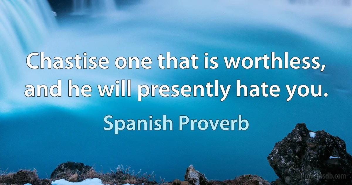 Chastise one that is worthless, and he will presently hate you. (Spanish Proverb)