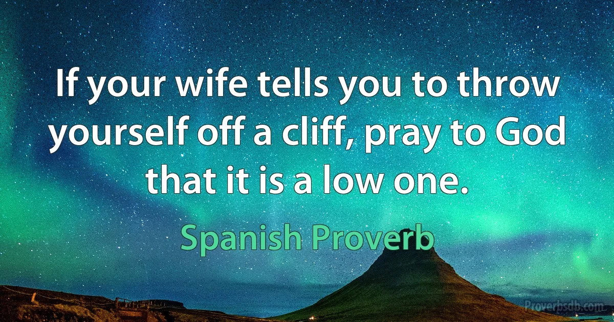 If your wife tells you to throw yourself off a cliff, pray to God that it is a low one. (Spanish Proverb)