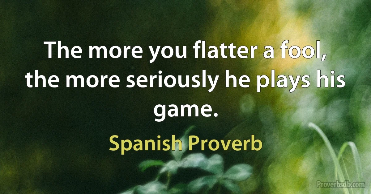 The more you flatter a fool, the more seriously he plays his game. (Spanish Proverb)