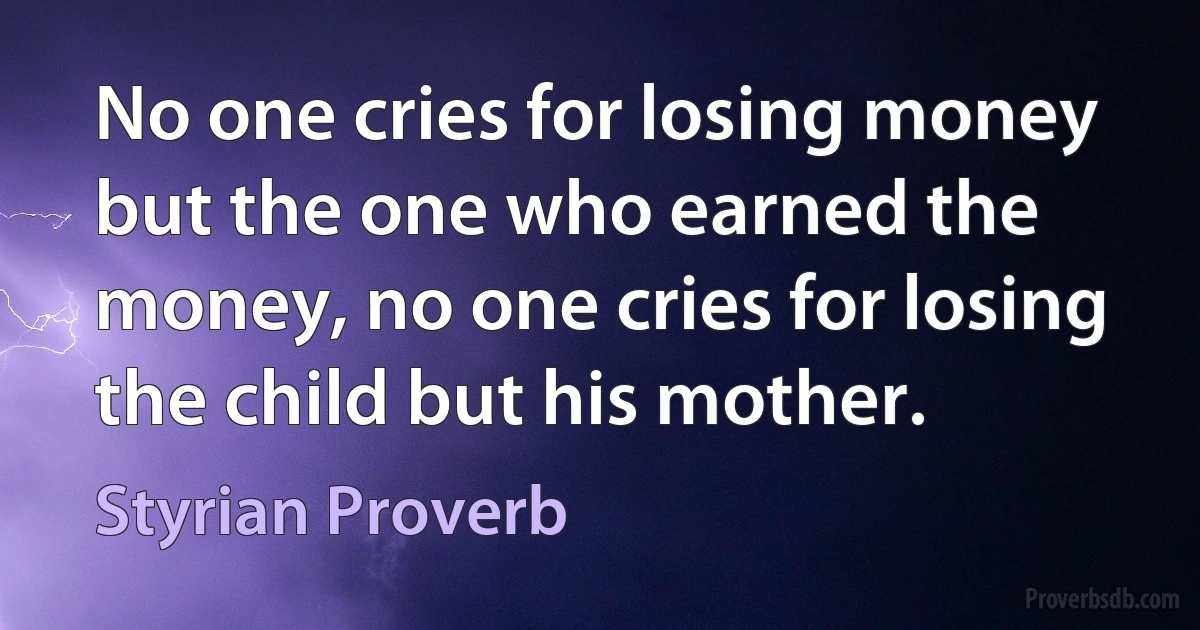 No one cries for losing money but the one who earned the money, no one cries for losing the child but his mother. (Styrian Proverb)