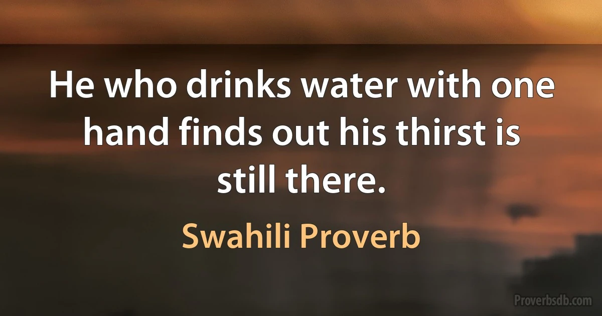 He who drinks water with one hand finds out his thirst is still there. (Swahili Proverb)