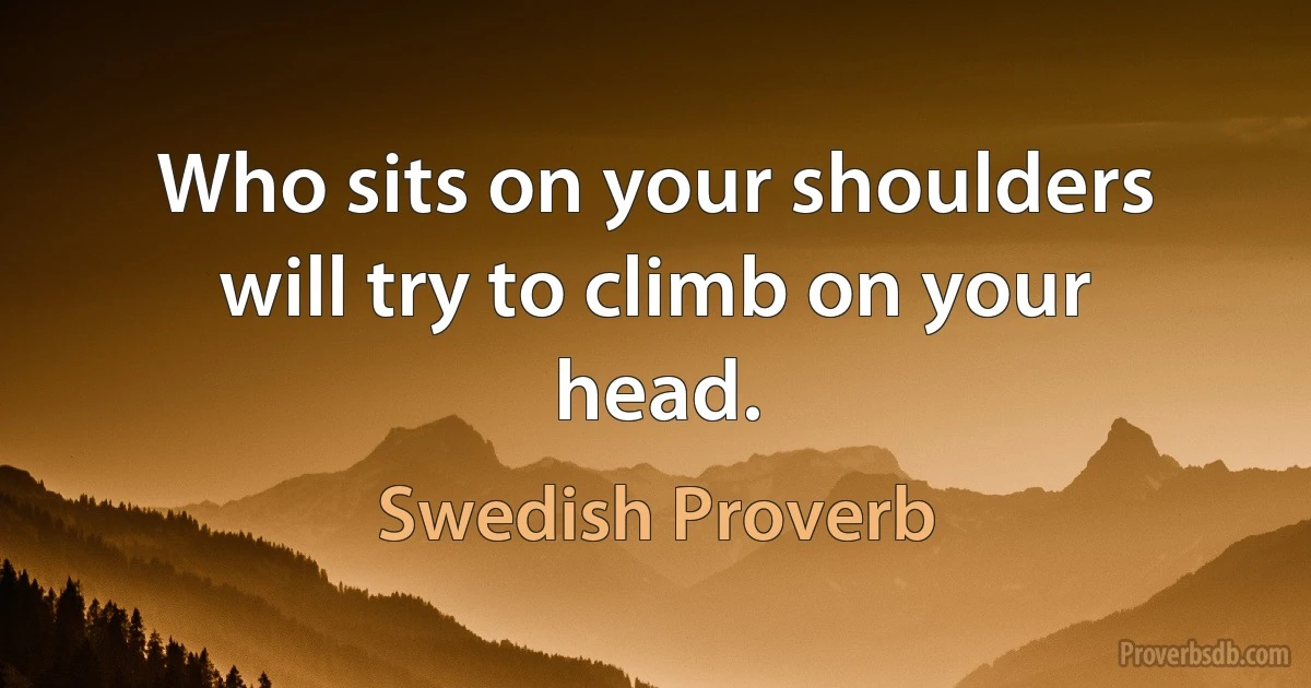 Who sits on your shoulders will try to climb on your head. (Swedish Proverb)