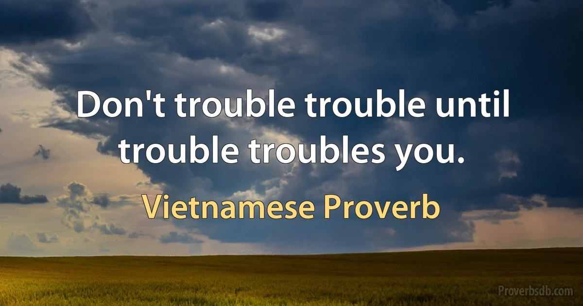 Don't trouble trouble until trouble troubles you. (Vietnamese Proverb)