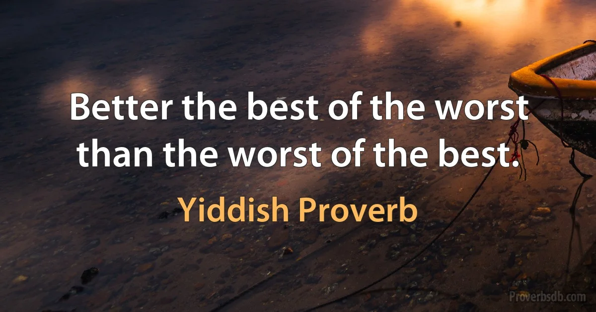 Better the best of the worst than the worst of the best. (Yiddish Proverb)