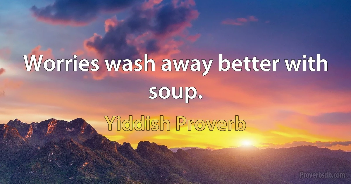 Worries wash away better with soup. (Yiddish Proverb)