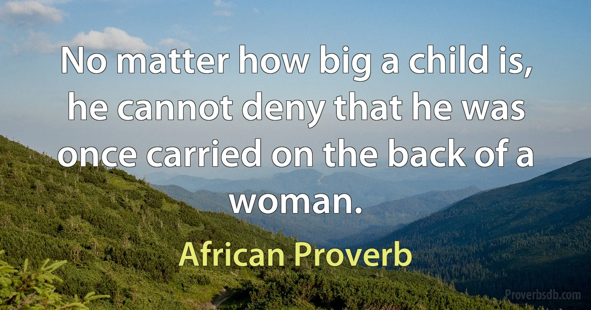 No matter how big a child is, he cannot deny that he was once carried on the back of a woman. (African Proverb)