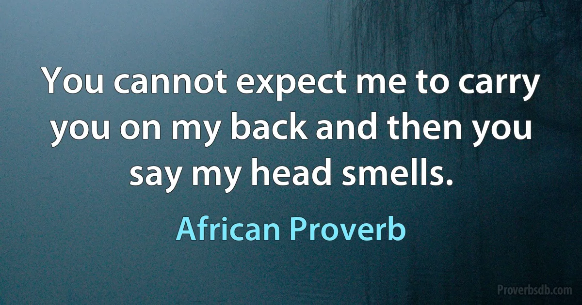 You cannot expect me to carry you on my back and then you say my head smells. (African Proverb)