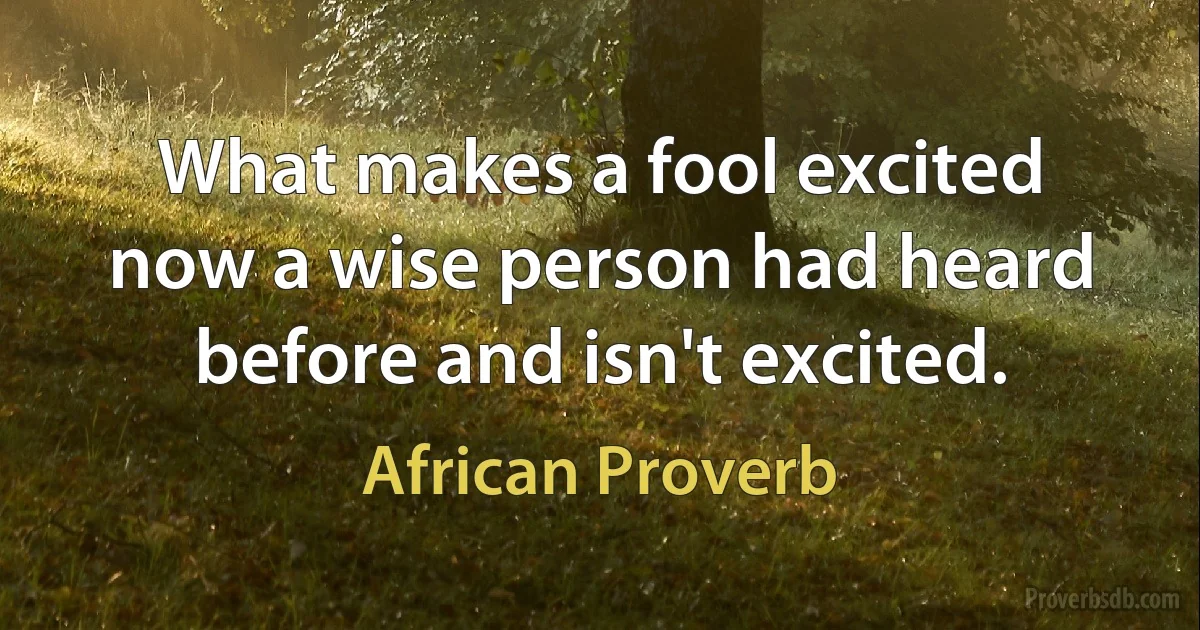 What makes a fool excited now a wise person had heard before and isn't excited. (African Proverb)