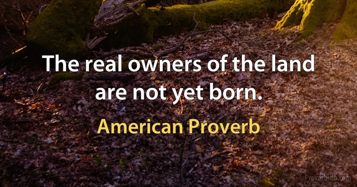 The real owners of the land are not yet born. (American Proverb)