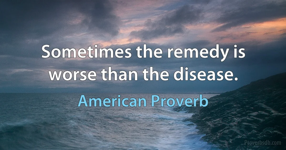 Sometimes the remedy is worse than the disease. (American Proverb)