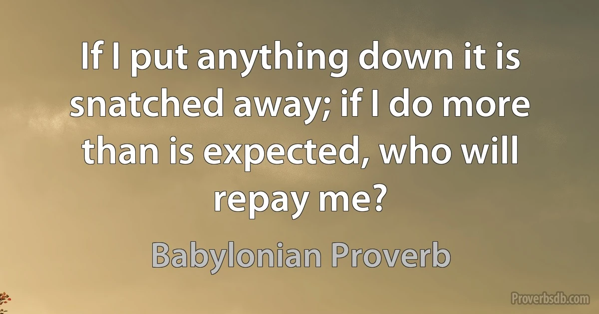 If I put anything down it is snatched away; if I do more than is expected, who will repay me? (Babylonian Proverb)