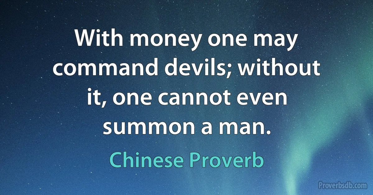 With money one may command devils; without it, one cannot even summon a man. (Chinese Proverb)